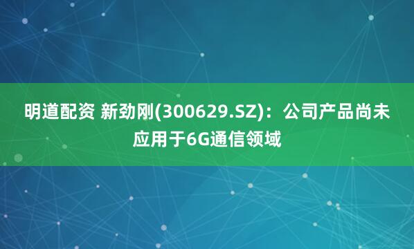 明道配资 新劲刚(300629.SZ)：公司产品尚未应用于6G通信领域