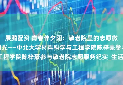 展鹏配资 青春伴夕阳：敬老院里的志愿微光，照亮老人盛夏时光——中北大学材料科学与工程学院陈梓豪参与敬老院志愿服务纪实_生活_活动