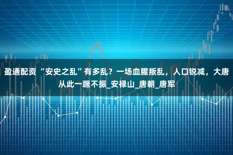 盈通配资 “安史之乱”有多乱？一场血腥叛乱，人口锐减，大唐从此一蹶不振_安禄山_唐朝_唐军