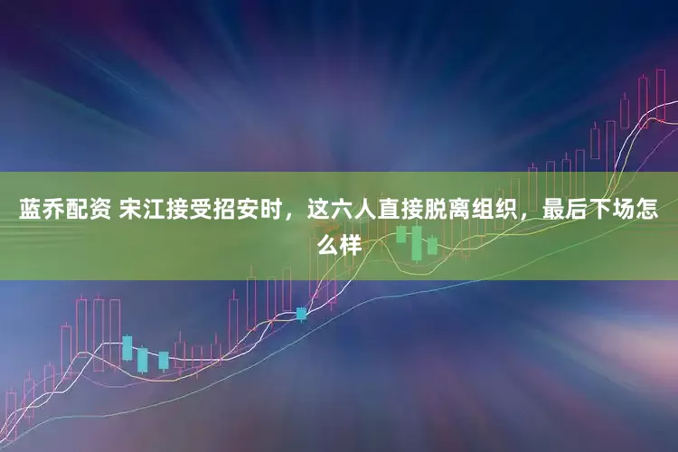 蓝乔配资 宋江接受招安时，这六人直接脱离组织，最后下场怎么样