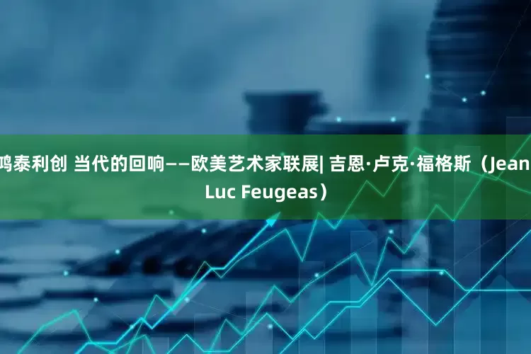 鸿泰利创 当代的回响——欧美艺术家联展| 吉恩·卢克·福格斯（Jean-Luc Feugeas）