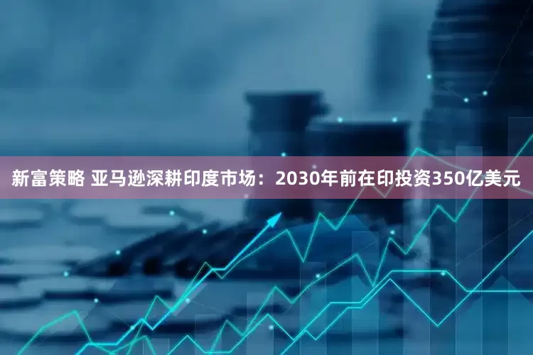 新富策略 亚马逊深耕印度市场：2030年前在印投资350亿美元