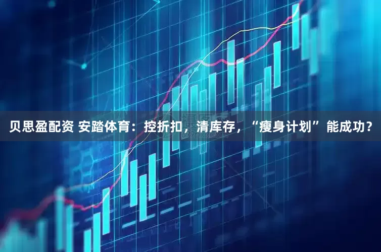 贝思盈配资 安踏体育：控折扣，清库存，“瘦身计划” 能成功？