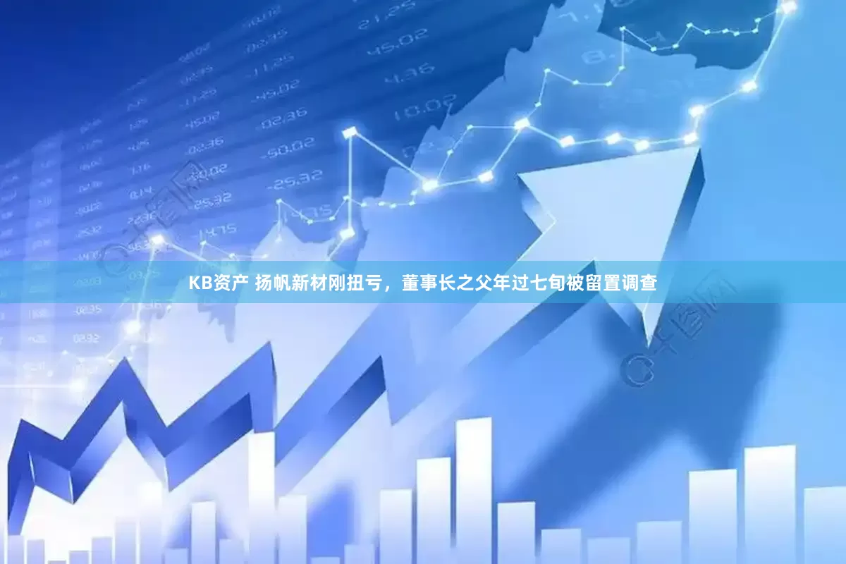 KB资产 扬帆新材刚扭亏，董事长之父年过七旬被留置调查