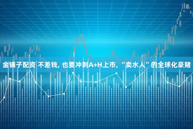 金铺子配资 不差钱, 也要冲刺A+H上市, “卖水人”的全球化豪赌