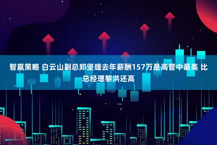 智赢策略 白云山副总郑坚雄去年薪酬157万是高管中最高 比总经理黎洪还高